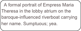A formal portrait of Empress Maria Theresa in the lobby atrium on the baroque-influenced riverboat carrying her name. Sumptuous; yea. 