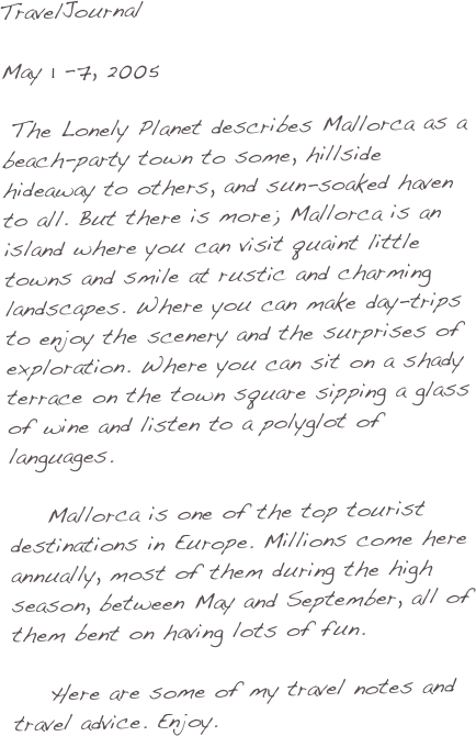 TravelJournal

May 1 -7, 2005   

 The Lonely Planet describes Mallorca as a beach-party town to some, hillside hideaway to others, and sun-soaked haven to all. But there is more; Mallorca is an island where you can visit quaint little towns and smile at rustic and charming landscapes. Where you can make day-trips to enjoy the scenery and the surprises of exploration. Where you can sit on a shady terrace on the town square sipping a glass of wine and listen to a polyglot of languages.

    Mallorca is one of the top tourist destinations in Europe. Millions come here annually, most of them during the high season, between May and September, all of them bent on having lots of fun.

    Here are some of my travel notes and travel advice. Enjoy.