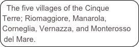 The five villages of the Cinque Terre; Riomaggiore, Manarola, Corneglia, Vernazza, and Monterosso del Mare.