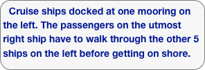 Cruise ships docked at one mooring on the left. The passengers on the utmost right ship have to walk through the other 5 ships on the left before getting on shore. 
